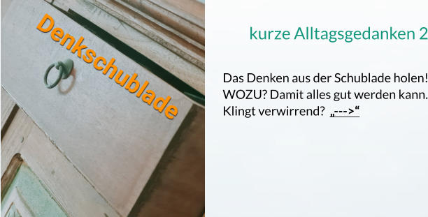 kurze Alltagsgedanken 2  Das Denken aus der Schublade holen! WOZU? Damit alles gut werden kann. Klingt verwirrend?  „--->“