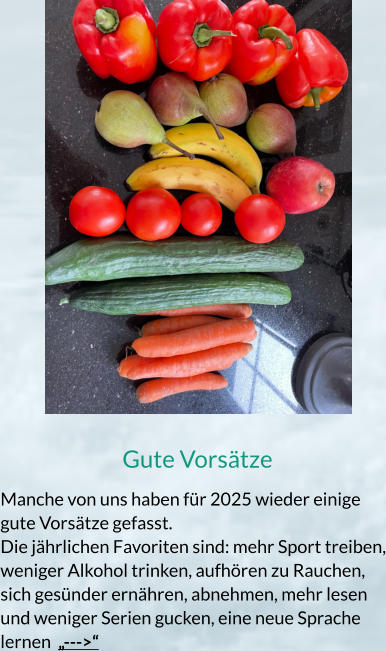 Gute Vorsätze Manche von uns haben für 2025 wieder einige gute Vorsätze gefasst. Die jährlichen Favoriten sind: mehr Sport treiben, weniger Alkohol trinken, aufhören zu Rauchen, sich gesünder ernähren, abnehmen, mehr lesen und weniger Serien gucken, eine neue Sprache lernen  „--->“
